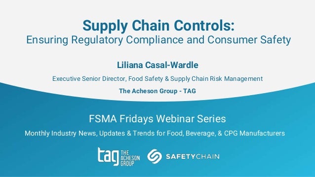 FSMA Fridays Webinar Series
Monthly Industry News, Updates & Trends for Food, Beverage, & CPG Manufacturers
Supply Chain Controls:
Ensuring Regulatory Compliance and Consumer Safety
Liliana Casal-Wardle
Executive Senior Director, Food Safety & Supply Chain Risk Management
The Acheson Group - TAG
 