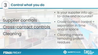 Control what you do
Supplier controls
Cross-contact controls
Cleaning
• Is your supplier info up-
to-date and accurate?
• Cross-contact control =
separation in time
and/or space
• Cleaning means
removing protein
residues
3
 