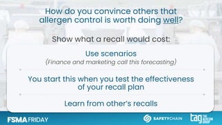 How do you convince others that
allergen control is worth doing well?
Show what a recall would cost:
Use scenarios
(Finance and marketing call this forecasting)
You start this when you test the effectiveness
of your recall plan
Learn from other’s recalls
 