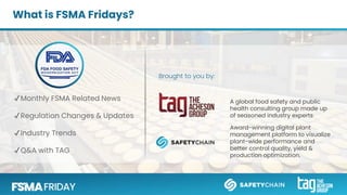 ✔Monthly FSMA Related News
✔Regulation Changes & Updates
✔Industry Trends
✔Q&A with TAG
What is FSMA Fridays?
A global food safety and public
health consulting group made up
of seasoned industry experts
Award-winning digital plant
management platform to visualize
plant-wide performance and
better control quality, yield &
production optimization.
Brought to you by:
 