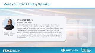 Meet Your FSMA Friday Speaker
Dr. Steven Gendel
Sr. Advisor, Food Safety
Dr. Gendel’s experience includes over two decades of working on
science and policy in the FDA Center for Food Safety and Applied
Nutrition (CFSAN). He was the first FDA Food Allergen Coordinator, and
contributed to the Preventive Controls for Human Foods Rule, the
Gluten-Free Labeling Rule, and multiple agency documents. He also
provided support to FDA inspection and enforcement programs. He is
an internationally recognized expert on safety assessments for novel
food proteins.
 