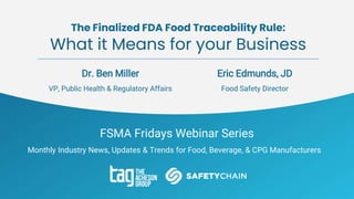 FSMA Fridays Webinar Series
Monthly Industry News, Updates & Trends for Food, Beverage, & CPG Manufacturers
The Finalized FDA Food Traceability Rule:
What it Means for your Business
Dr. Ben Miller
VP, Public Health & Regulatory Affairs
Eric Edmunds, JD
Food Safety Director
 