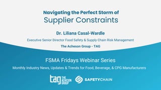 FSMA Fridays Webinar Series
Monthly Industry News, Updates & Trends for Food, Beverage, & CPG Manufacturers
Navigating the Perfect Storm of
Supplier Constraints
Dr. Liliana Casal-Wardle
Executive Senior Director Food Safety & Supply Chain Risk Management
The Acheson Group - TAG
 