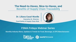 FSMA Fridays Webinar Series
Monthly Industry News, Updates & Trends for Food, Beverage, & CPG Manufacturers
Dr. Liliana Casal-Wardle
Executive Sr. Director,
Food Safety & Supply Chain Risk
The Need-to-Haves, Nice-to-Haves, and
Benefits of Supply Chain Traceability
 