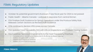 FSMA FRIDAYS
FSMA FRIDAYS
FSMA: Regulatory Updates
● October 1st, potential government shutdown if new fiscal year for 2024 is not passed
● Public Health - Alberta Canada - outbreak in daycares from central kitchen
● FDA Finalizes Draft Guidance for Sprout Operations under the Produce Safety Rule,
Releases Certain Sections as Revised Draft Guidance
● CFIA continue to declare HPAI zones across Canada
● FDA Updates Food Traceability FAQ with Info on Inspections and Product Tracing System
● FDA Publishes Technical Amendments to the Food Traceability Final Rule
○ Correction of a cross-reference that pointed to the wrong numbered response
○ Addition of a grammatical article
○ Deletion of an inaccurate sentence
○ Addition of parenthetical language
 