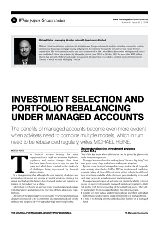 White papers & case studies 
30 
www.fsmanagedaccounts.com.au 
Volume 01 Issue 01 | 2014 
Michael Heine , managing director, netwealth Investments Limited 
Michael Heine has extensive experience in Australian and European financial markets, including commodity trading, 
international financing, mortgage lending and property development through the privately owned Heine Brothers 
organisation. His involvement in public unit trusts commenced in 1982 when Heine Investment Management Limited 
was established. Heine was acquired by Mercantile Mutual (now ING) in October 1999 for more than $115 million 
when it had almost $3 billion funds under management. Michael then proceeded to establish netwealth Investments 
Limited of which he is the Managing Director. 
Investment Selection and 
Portfolio Rebalancing 
Under Managed Accounts 
The benefits of managed accounts become even more evident 
when advisers need to combine multiple models, which in turn 
need to be rebalanced regularly, writes MICHAEL HEINE. 
Michael Heine The financial services industry has never 
experienced such rapid and extensive legislative, 
regulatory and market changes than those 
that have been thrust upon it over the past few 
years and which have resulted in the multitude 
of challenges being experienced by financial 
advisers today. 
It is disappointing that although the vast majority of advisers are 
extremely professional and provide a valuable service to clients, a few 
errant and high profile failures have focused undue and negative at-tention 
on the industry as a whole. 
More than ever before an adviser needs to understand and engage 
with their clients and demonstrate the value of their advice on a regu-lar 
basis. 
All steps of the planning process should be reviewed and enhanced, 
clear processes need to be documented and implemented and should 
embrace the adoption of evolving technology wherever possible. 
Understanding the investment process 
under MAs 
One of the key areas where efficiencies can be gained by planners is 
in the investment process. 
Managed accounts have for too long been “the next big thing” but 
have yet to come of age and achieve widespread adoption. 
I prefer to use the term Managed Accounts to describe all the prod-ucts 
variously described as SMAs, MDAs, implemented portfolios, 
et cetera. Many of these different terms in fact reflects the different 
legal structures available while others are pure marketing terms and 
each may vary in its actual means of implementation. 
Managed accounts provide advisers and clients the ability to invest 
in one or more professionally managed models appropriate to their 
risk profile with direct ownership of the underlying assets. They dif-fer 
particularly from managed funds in the following ways: 
Clients see their actual underlying holdings and their individual 
performance and not just a single investment in a managed fund. 
There is no buying into the embedded tax liability of a managed 
fund. 
THE JOURNAL for managed account professionals• FS Managed Accounts 
 