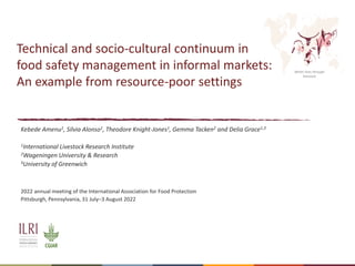 Better lives through
livestock
Technical and socio-cultural continuum in
food safety management in informal markets:
An example from resource-poor settings
Kebede Amenu1, Silvia Alonso1, Theodore Knight-Jones1, Gemma Tacken2 and Delia Grace1,3
1International Livestock Research Institute
2Wageningen University & Research
3University of Greenwich
2022 annual meeting of the International Association for Food Protection
Pittsburgh, Pennsylvania, 31 July–3 August 2022
 