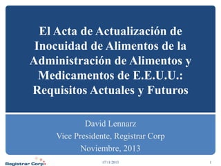 El Acta de Actualización de
Inocuidad de Alimentos de la
Administración de Alimentos y
Medicamentos de E.E.U.U.:
Requisitos Actuales y Futuros
David Lennarz
Vice Presidente, Registrar Corp
Noviembre, 2013
17/11/2013

1

 