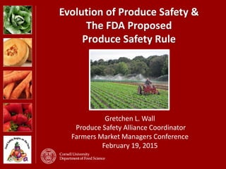 Evolution of Produce Safety &
The FDA Proposed
Produce Safety Rule
Gretchen L. Wall
Produce Safety Alliance Coordinator
Farmers Market Managers Conference
February 19, 2015
 