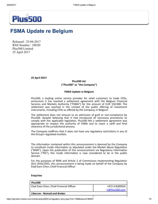 25/04/2017 FSMA Update re Belgium
https://otp.tools.investis.com/clients/uk/plus500/rns/regulatory­story.aspx?cid=1399&newsid=866291 1/2
FSMA Update re Belgium
Released : 25­04­2017
RNS Number : 1883D
Plus500 Limited
25 April 2017
 
25 April 2017
Plus500 Ltd.
("Plus500" or "the Company")
 
FSMA Update re Belgium
 
Plus500,  a  leading  online  service  provider  for  retail  customers  to  trade  CFDs,
announces  it  has  reached  a  seĥlement  agreement  with  the  Belgium  Financial
Services  and  Markets  Authority  ("FSMA")  for  the  amount  of  EUR  550.000.  The
seĥlement  was  reached  in  the  context  of  the  public  oﬀering  of  investment
instruments, including CFDs as oﬀered by the Company, in Belgium.
The seĥlement does not amount to an admission of guilt or non‐compliance by
Plus500.  Despite  believing  that  it  had  introduced  all  necessary  procedures  to
comply  with  the  applicable  legislaĕon,  Plus500  felt  a  seĥlement  agreement  was
appropriate  to  respect  the  authority  of  FSMA  and  to  reach  a  swi├  and  ﬁnal
clearance of the jurisdicĕonal process.
The Company reaﬃrms that it does not have any regulatory restricĕons in any of
the Group's regulated markets.
 
The informaĕon contained within this announcement is deemed by the Company
to consĕtute inside informaĕon as sĕpulated under the Market Abuse Regulaĕon
("MAR"). Upon the publicaĕon of this announcement via Regulatory Informaĕon
Service  ("RIS"),  this  inside  informaĕon  is  now  considered  to  be  in  the  public
domain.
For the purposes of MAR and Arĕcle 2 of Commission Implemenĕng Regulaĕon
(EU) 2016/1055, this announcement is being made on behalf of the Company by
Elad Even‐Chen, Chief Financial Oﬃcer
 
Enquiries
 
Plus500
Elad Even‐Chen, Chief Financial Oﬃcer +972 4 8189503
ir@Plus500.com
Liberum ‐ Nomad and Broker  
 