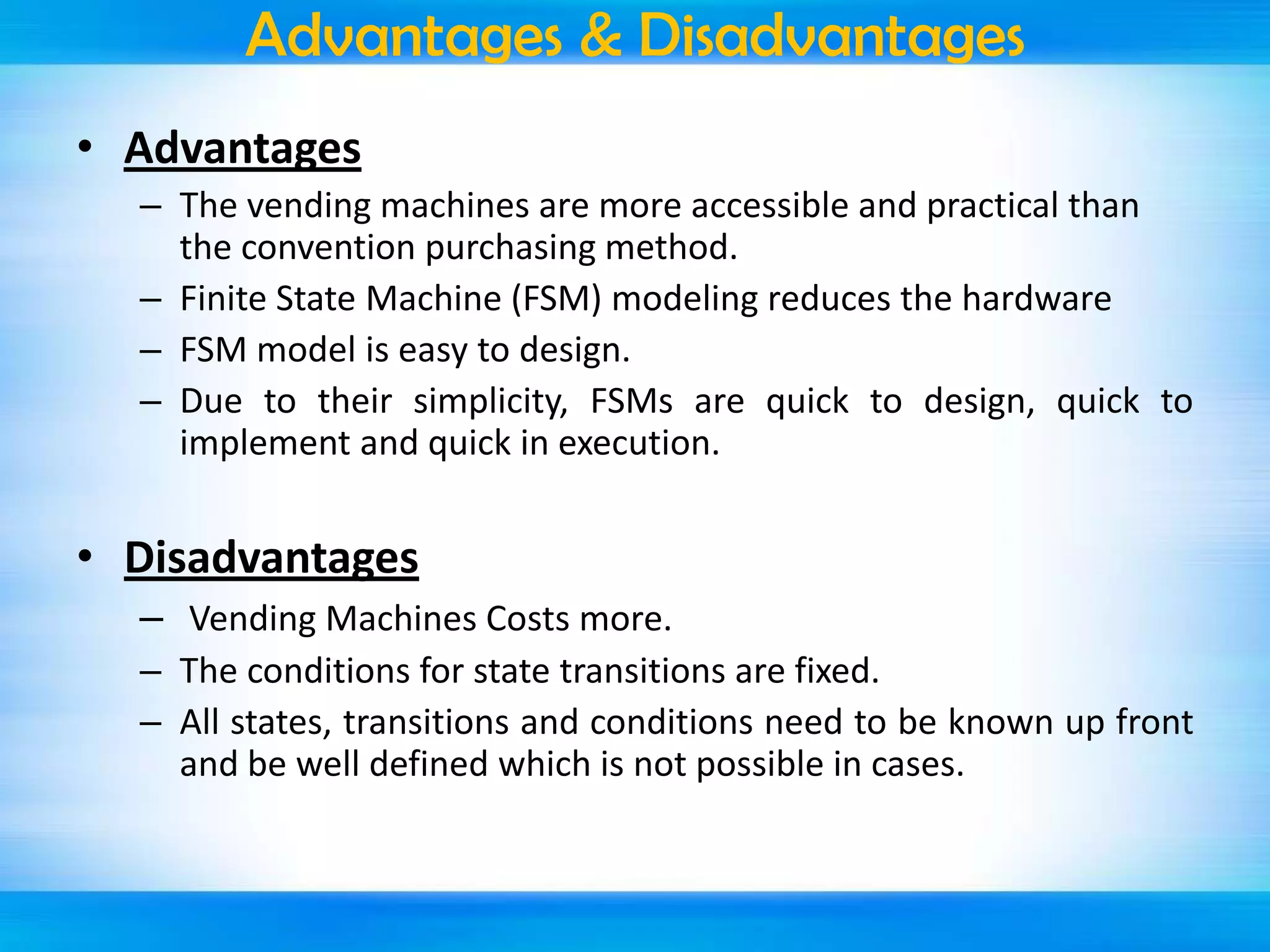 Advantages & Disadvantages
• Advantages
– The vending machines are more accessible and practical than
the convention purchasing method.
– Finite State Machine (FSM) modeling reduces the hardware
– FSM model is easy to design.
– Due to their simplicity, FSMs are quick to design, quick to
implement and quick in execution.

• Disadvantages
– Vending Machines Costs more.
– The conditions for state transitions are fixed.
– All states, transitions and conditions need to be known up front
and be well defined which is not possible in cases.

 