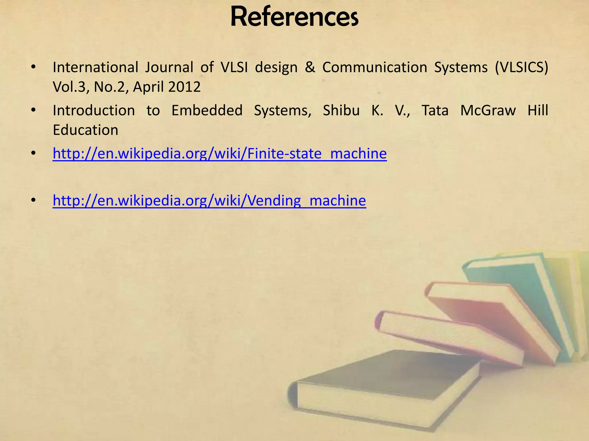 References
• International Journal of VLSI design & Communication Systems (VLSICS)
Vol.3, No.2, April 2012
• Introduction to Embedded Systems, Shibu K. V., Tata McGraw Hill
Education
• http://en.wikipedia.org/wiki/Finite-state_machine
• http://en.wikipedia.org/wiki/Vending_machine

 