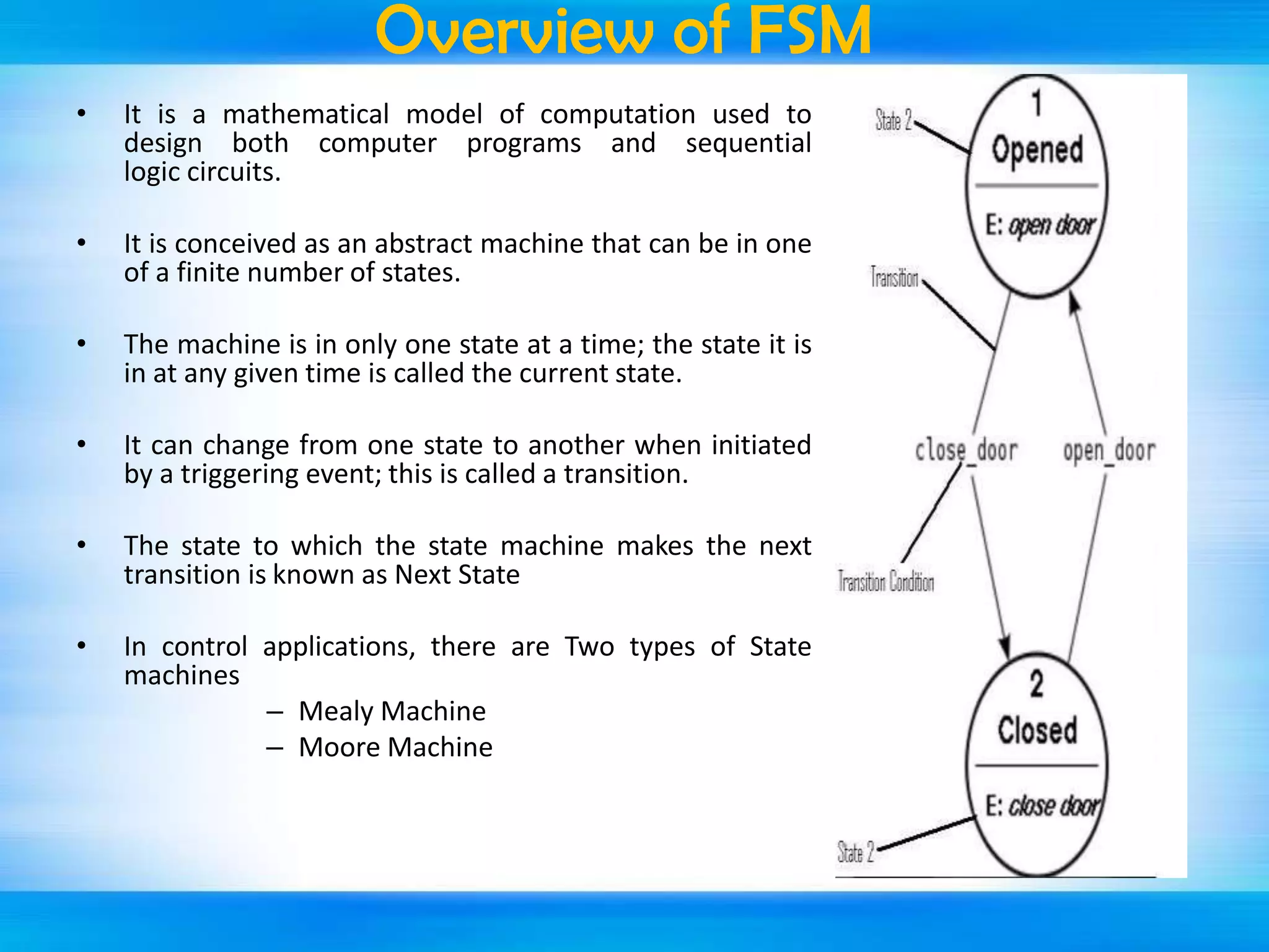 Overview of FSM
•

It is a mathematical model of computation used to
design both computer programs and sequential
logic circuits.

•

It is conceived as an abstract machine that can be in one
of a finite number of states.

•

The machine is in only one state at a time; the state it is
in at any given time is called the current state.

•

It can change from one state to another when initiated
by a triggering event; this is called a transition.

•

The state to which the state machine makes the next
transition is known as Next State

•

In control applications, there are Two types of State
machines
– Mealy Machine
– Moore Machine

 