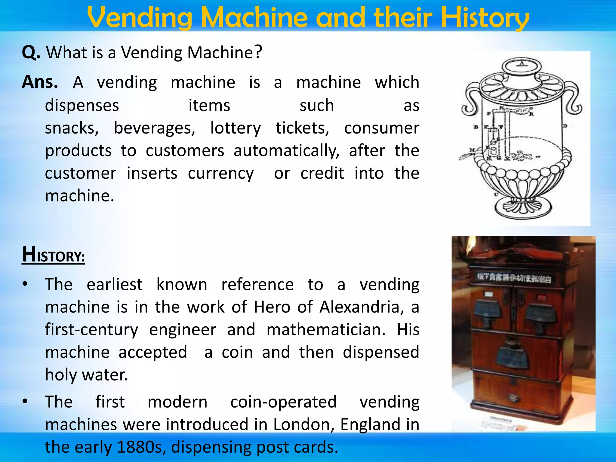 Vending Machine and their History
Q. What is a Vending Machine?
Ans. A vending machine is a machine which
dispenses
items
such
as
snacks, beverages, lottery tickets, consumer
products to customers automatically, after the
customer inserts currency or credit into the
machine.

HISTORY:
• The earliest known reference to a vending
machine is in the work of Hero of Alexandria, a
first-century engineer and mathematician. His
machine accepted a coin and then dispensed
holy water.
• The first modern coin-operated vending
machines were introduced in London, England in
the early 1880s, dispensing post cards.

 
