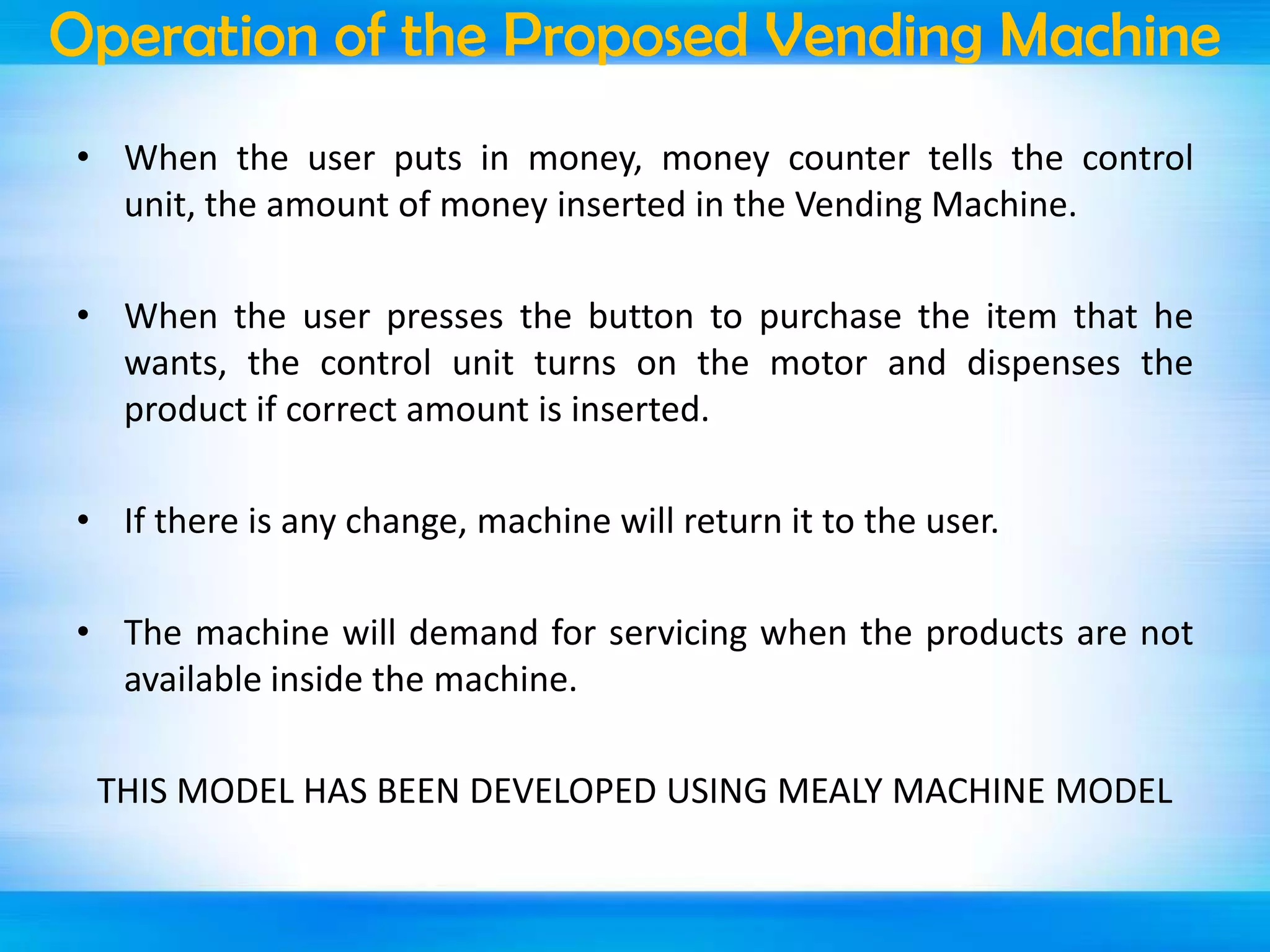 Operation of the Proposed Vending Machine
• When the user puts in money, money counter tells the control
unit, the amount of money inserted in the Vending Machine.
• When the user presses the button to purchase the item that he
wants, the control unit turns on the motor and dispenses the
product if correct amount is inserted.
• If there is any change, machine will return it to the user.
• The machine will demand for servicing when the products are not
available inside the machine.
THIS MODEL HAS BEEN DEVELOPED USING MEALY MACHINE MODEL

 