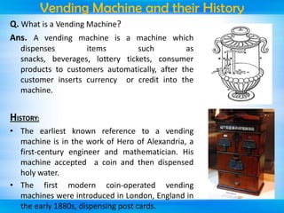 Vending Machine and their History
Q. What is a Vending Machine?
Ans. A vending machine is a machine which
dispenses
items
such
as
snacks, beverages, lottery tickets, consumer
products to customers automatically, after the
customer inserts currency or credit into the
machine.

HISTORY:
• The earliest known reference to a vending
machine is in the work of Hero of Alexandria, a
first-century engineer and mathematician. His
machine accepted a coin and then dispensed
holy water.
• The first modern coin-operated vending
machines were introduced in London, England in
the early 1880s, dispensing post cards.

 