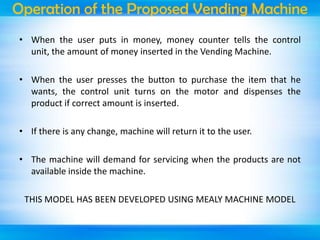 Operation of the Proposed Vending Machine
• When the user puts in money, money counter tells the control
unit, the amount of money inserted in the Vending Machine.
• When the user presses the button to purchase the item that he
wants, the control unit turns on the motor and dispenses the
product if correct amount is inserted.
• If there is any change, machine will return it to the user.
• The machine will demand for servicing when the products are not
available inside the machine.
THIS MODEL HAS BEEN DEVELOPED USING MEALY MACHINE MODEL

 