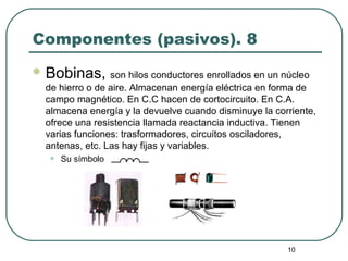 10
Componentes (pasivos). 8
 Bobinas, son hilos conductores enrollados en un núcleo
de hierro o de aire. Almacenan energía eléctrica en forma de
campo magnético. En C.C hacen de cortocircuito. En C.A.
almacena energía y la devuelve cuando disminuye la corriente,
ofrece una resistencia llamada reactancia inductiva. Tienen
varias funciones: trasformadores, circuitos osciladores,
antenas, etc. Las hay fijas y variables.
• Su símbolo
 