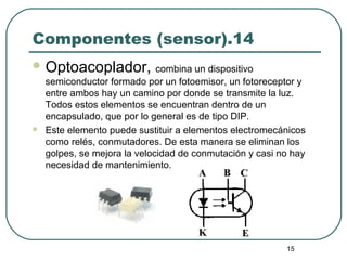 15
Componentes (sensor).14
 Optoacoplador, combina un dispositivo
semiconductor formado por un fotoemisor, un fotoreceptor y
entre ambos hay un camino por donde se transmite la luz.
Todos estos elementos se encuentran dentro de un
encapsulado, que por lo general es de tipo DIP.
 Este elemento puede sustituir a elementos electromecánicos
como relés, conmutadores. De esta manera se eliminan los
golpes, se mejora la velocidad de conmutación y casi no hay
necesidad de mantenimiento.
 