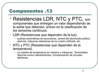 17
Componentes .13
Resistencias LDR, NTC y PTC, son
componentes que entregan un valor dependiendo de
la señal que detectan, entran en la clasificación de
los sensores continuos.
 LDR (Resistencias que dependen de la luz).
• puertas automáticas de ascensores, control del alumbrado público,
alarmas, máquinas detectoras de luz (visión artificial), etc.
 NTC y PTC (Resistencias que dependen de la
temperatura).
• La medida de temperatura en motores y máquinas. Termostatos.
Alarmas contra calentamientos. Compensación de circuitos
eléctricos.
 