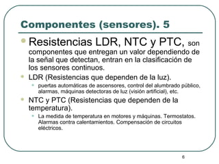 6
Componentes (sensores). 5
Resistencias LDR, NTC y PTC, son
componentes que entregan un valor dependiendo de
la señal que detectan, entran en la clasificación de
los sensores continuos.
 LDR (Resistencias que dependen de la luz).
• puertas automáticas de ascensores, control del alumbrado público,
alarmas, máquinas detectoras de luz (visión artificial), etc.
 NTC y PTC (Resistencias que dependen de la
temperatura).
• La medida de temperatura en motores y máquinas. Termostatos.
Alarmas contra calentamientos. Compensación de circuitos
eléctricos.
 