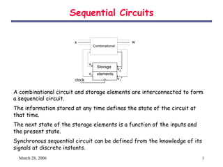 Sequential Circuits

                       x                                  w
                                    Combinational




                               v0
                                      Storage
                                                    v0+
                               v1     elements
                       clock                        v1+
                                Huffman Model
A combinational circuit and storage elements are interconnected to form
a sequencial circuit.
The information stored at any time defines the state of the circuit at
that time.
The next state of the storage elements is a function of the inputs and
the present state.
Synchronous sequential circuit can be defined from the knowledge of its
signals at discrete instants.
  March 28, 2006                                                          1
 