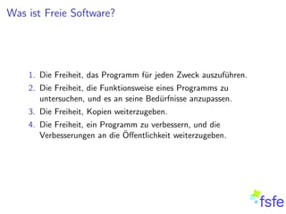 Was ist Freie Software?




    1. Die Freiheit, das Programm f¨r jeden Zweck auszuf¨hren.
                                   u                    u
    2. Die Freiheit, die Funktionsweise eines Programms zu
       untersuchen, und es an seine Bed¨rfnisse anzupassen.
                                         u
    3. Die Freiheit, Kopien weiterzugeben.
    4. Die Freiheit, ein Programm zu verbessern, und die
                               ¨
       Verbesserungen an die Oﬀentlichkeit weiterzugeben.
 