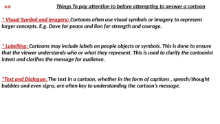N.B Things To pay attention to before attempting to answer a cartoon
* Visual Symbol and Imagery: Cartoons often use visual symbols or imagery to represent
larger concepts. E.g. Dove for peace and lion for strength and courage.
* Labelling: Cartoons may include labels on people objects or symbols. This is done to ensure
that the viewer understands who or what they represent. This is used to clarify the cartoonist
intent and clarifies the message for audience.
*Text and Dialogue: The text in a cartoon, whether in the form of captions , speech/thought
bubbles and even signs, are often key to understanding the cartoon’s message.
 