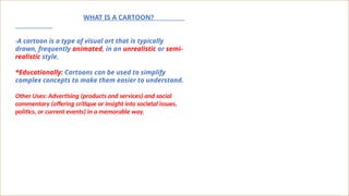 WHAT IS A CARTOON?
-A cartoon is a type of visual art that is typically
drawn, frequently animated, in an unrealistic or semi-
realistic style.
*Educationally: Cartoons can be used to simplify
complex concepts to make them easier to understand.
Other Uses: Advertising (products and services) and social
commentary (offering critique or insight into societal issues,
politics, or current events) in a memorable way.
 
