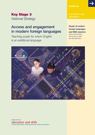 Guidance

Key Stage 3
National Strategy

Curriculum and
Standards

Access and engagement
in modern foreign languages

Heads of modern
foreign languages
and EMA teachers
Status: Recommended

Teaching pupils for whom English
is an additional language

department for

education and skills

creating opportunity, releasing potential, achieving excellence

Date of issue: 01-2004
Ref: DfES 0090-2004

 