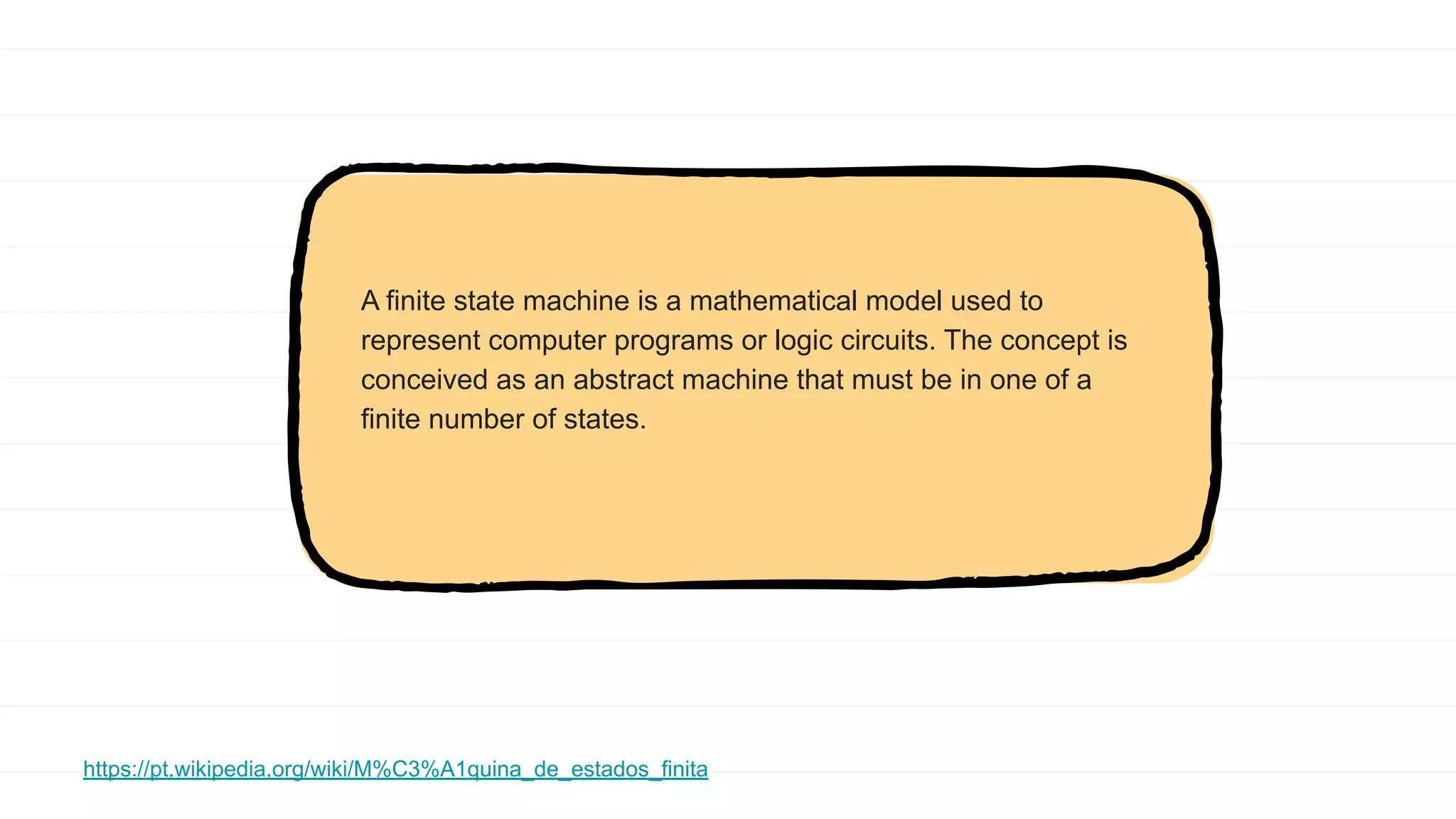 A finite state machine is a mathematical model used to
represent computer programs or logic circuits. The concept is
conceived as an abstract machine that must be in one of a
finite number of states.
https://pt.wikipedia.org/wiki/M%C3%A1quina_de_estados_finita
 