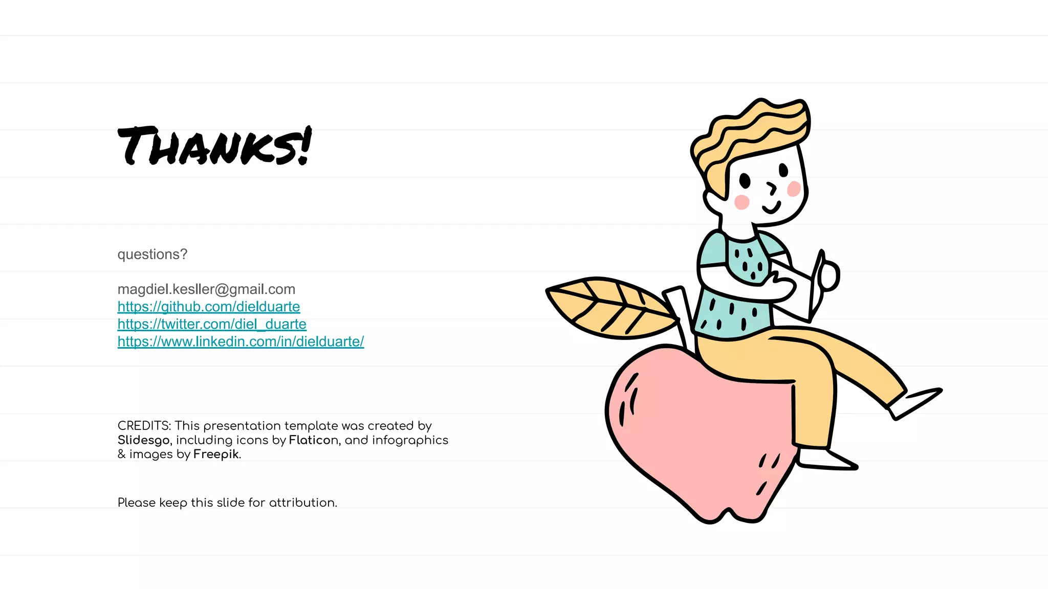 CREDITS: This presentation template was created by
Slidesgo, including icons by Flaticon, and infographics
& images by Freepik.
Thanks!
questions?
magdiel.kesller@gmail.com
https://github.com/dielduarte
https://twitter.com/diel_duarte
https://www.linkedin.com/in/dielduarte/
Please keep this slide for attribution.
 