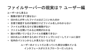 ファイルサーバーの現実は？ ユーザー編
ユーザーから見ると
• 階層が深すぎて探せない
• ほかの人が作ったファイルはどこにいれたのか
• 目視で確認するのが面倒だけどファイル名しかわからない
• ファイルが見えるけど実は権限がない
• ファイルを開いてみると時間がかかる
• 誰かが開いているとファイルを編集できない
• ほかの人に共有するためにデスクトップにコピーしてメールに添付
• 社内のパソコンからしか見えない などなど
ユーザーのメリットだと思っていた部分は慣れている
インタフェースがエクスプローラーだったから
 