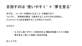 目指すのは “使いやすく” ＋ ”夢を見る”
まずは、 “ユーザーが便利になること” が実現できて
ついでに、 “管理者の懸念” も解消することができれば尚良し。
SharePoint で上記を実現することを考えてみます。
ちなみに
・もう少し使いやすく＝効率の向上/無駄の削減＝コスト削減
・夢を見る＝新しい効果＝将来の利益
のことです。
 
