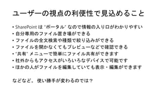 ユーザーの視点の利便性で見込めること
• SharePoint は “ポータル” なので情報の入り口がわかりやすい
• 自分専用のファイル置き場ができる
• ファイルの全文検索や種類で絞り込みができる
• ファイルを開かなくてもプレビューなどで確認できる
• “共有” メニューで簡単にファイル共有ができます
• 社外からもアクセスがいろいろなデバイスで可能です
• ほかの人がファイルを編集していても表示・編集ができます
などなど。 使い勝手が変わるのでは？
 