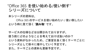 ”Office 365 を使い始める/使い倒す“
シリーズについて
本シリーズの資料は、
Office 365 のサービスを使い始めたい / 使い倒したい
という時に見て頂く “読み物” です。
サービスの仕様などは公開されておりますが、
使う前にどのようなことを考えておけば良いのか？
という資料がなかったため、ご要望を良く頂くテーマごとに
シリーズとして徐々に増やしていく予定です。
また、テーマごとの資料も更新予定です。
 
