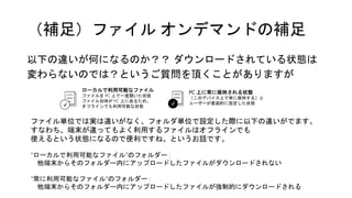 （補足）ファイル オンデマンドの補足
以下の違いが何になるのか？？ ダウンロードされている状態は
変わらないのでは？というご質問を頂くことがありますが
ローカルで利用可能なファイル
ファイルを PC 上で一度開いた状態
ファイル自体が PC 上にあるため、
オフラインでも利用可能な状態
PC 上に常に保持される状態
［このデバイス上で常に保持する］と
ユーザーが意図的に設定した状態✔ ✔
ファイル単位では実は違いがなく、フォルダ単位で設定した際に以下の違いがでます。
すなわち、端末が違ってもよく利用するファイルはオフラインでも
使えるという状態になるので便利ですね。というお話です。
“ローカルで利用可能なファイル”のフォルダー :
他端末からそのフォルダー内にアップロードしたファイルがダウンロードされない
“常に利用可能なファイル”のフォルダー :
他端末からそのフォルダー内にアップロードしたファイルが強制的にダウンロードされる
 