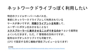 ネットワークドライブっぽく利用したい
特定のファイルサーバーへのパスを、
事前にネットワークドライブとして利用されている
ケースが多いですが、同期クライアントを利用して、
ユーザーにボタンをおさせることなく
エクスプローラーに表示させることができるのか？という質問を
よくいただきます。ただ、IT 管理者の方向けですが…
配布はログオンスクリプトでも可能です。
(GPO で設定する同じ機能が現在プレビューとなります）
参考情報
https://blogs.msdn.microsoft.com/russmax/2018/08/06/automatically-deploy-onedrive-for-business-libraries/
 