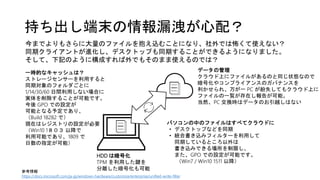 持ち出し端末の情報漏洩が心配？
今までよりもさらに大量のファイルを抱え込むことになり、社外では怖くて使えない？
同期クライアントが進化し、デスクトップも同期することができるようになりました。
そして、下記のように構成すれば外でもそのまま使えるのでは？
パソコンの中のファイルはすべてクラウドに
• デスクトップなどを同期
• 統合書き込みフィルターを利用して
同期しているところ以外は
書き込みできる場所を制限し、
また、GPO での設定が可能です。
（Win7 / Win10 1511 以降）
HDD は暗号化
TPM を利用した鍵を
分離した暗号化も可能
一時的なキャッシュは？
ストレージセンサーを利用すると
同期対象のフォルダごとに
1/14/30/60 日間利用しない場合に
実体を削除することが可能です。
今後 GPO での設定が
可能となる予定であり、
（Build 18282 で）
現在はレジストリの設定が必要
（Win10 1８０３ 以降で
利用可能であり、1809 で
日数の指定が可能）
データの管理
クラウド上にファイルがあるのと同じ状態なので
暗号化やコンプライアンスのガバナンスを
利かせられ、万が一 PC が紛失してもクラウド上に
ファイルの一覧が存在し報告が可能。
当然、PC 交換時はデータのお引越しはない
参考情報
https://docs.microsoft.com/ja-jp/windows-hardware/customize/enterprise/unified-write-filter
 