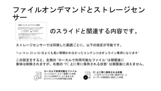 ファイルオンデマンドとストレージセン
サー
ローカルで利用可能なファイル
ファイルを PC 上で一度開いた状態
ファイル自体が PC 上にあるため、
オフラインでも利用可能な状態
PC 上に常に保持される状態
［このデバイス上で常に保持する］と
ユーザーが意図的に設定した状態✔ ✔
のスライドと関連する内容です。
ストレージセンサーでは同期した範囲ごとに、以下の指定が可能です。
“1 or 14 or 30 or 60 日よりも長い間開かれなかったコンテンツはオンライン専用になります”
この設定をすると、左側の “ローカルで利用可能なファイル” は期限後に
実体は削除されますが、右側の “PC 上に常に保持される状態” は期限後に消えません。
 