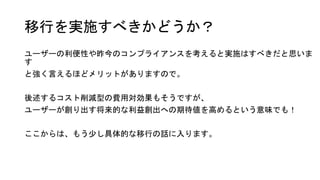移行を実施すべきかどうか？
ユーザーの利便性や昨今のコンプライアンスを考えると実施はすべきだと思いま
す
と強く言えるほどメリットがありますので。
後述するコスト削減型の費用対効果もそうですが、
ユーザーが創り出す将来的な利益創出への期待値を高めるという意味でも！
ここからは、もう少し具体的な移行の話に入ります。
 