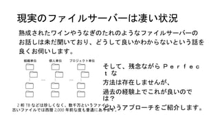 現実のファイルサーバーは凄い状況
熟成されたワインやうなぎのたれのようなファイルサーバーの
お話しは未だ聞いており、どうして良いかわからないという話を
良くお伺いします。
そして、残念ながら Ｐｅｒｆｅｃ
ｔ な
方法は存在しませんが、
過去の経験上でこれが良いので
は？
というアプローチをご紹介します。
… …
組織単位 個人単位 プロジェクト単位
2 桁 TB などは珍しくなく、数千万というファイル、
古いファイルでは西暦 2,000 年前な度も普通にあります。
 