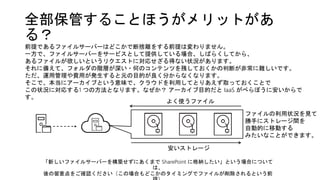 全部保管することほうがメリットがあ
る？
「新しいファイルサーバーを構築せずにあくまで SharePoint に格納したい」という場合について
は、
後の留意点をご確認ください（この場合もどこかのタイミングでファイルが削除されるという前
よく使うファイル
安いストレージ
前提であるファイルサーバーはどこかで断捨離をする前提は変わりません。
一方で、ファイルサーバーをサービスとして提供している場合、しばらくしてから、
あるファイルが欲しいというリクエストに対応せざる得ない状況があります。
それに備えて、フォルダの階層が深い・何のコンテンツを残しておくかの判断が非常に難しいです。
ただ、運用管理や費用が発生すると元の目的が良く分からなくなります。
そこで、本当にアーカイブという意味で、クラウドを利用してとりあえず取っておくことで
この状況に対応する1 つの方法となります。なぜか？ アーカイブ目的だと IaaS がべらぼうに安いからで
す。
ファイルの利用状況を見て
勝手にストレージ間を
自動的に移動する
みたいなことができます。
 