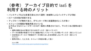 （参考） アーカイブ目的で IaaS を
利用する時のメリット
• バックアップなどは多重冗長化されて運用（地域間によるバックアップも可能）
• BCP への対策が担保できる
• アップロードが無料であり、ダウンロード時に従量課金のところが多い
• ストレージの種類が複数用意されている
以下のようなストレージサービスが一般的に用意されており、下に行くほど費用は安く
なる
• 通常の書き込みが発生するためのディスク（俗にいう HOT）
• データの保管が前提でアクセス頻度が低くパフォーマンスが悪いディスク（俗にいう Cool）
• ほぼ完全にアーカイブ前提のデータの取り出しをほぼ想定しないディスク（俗にいう
Archive）
• 費用が安い。たとえば、ストレージ料金は著しく安い
Azure の例
https://azure.microsoft.com/ja-jp/pricing/details/storage/blobs/
 