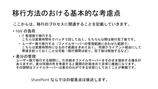 移行方法のおける基本的な考慮点
• NW の負荷
• IT 管理側で移行する
こちらは営業時間外でバッチで回しておく。もちろん公開は移行完了後です。
• ユーザー側で移行する（ファイルサーバーの管理範囲に合わせた範囲で）
こちらは営業時間内になるので範囲をきめておく。 同期クライアント経由にして
帯域を絞っておくことは可能（移行期間は絞り、完了後は解放するなど）
• 差分の管理
ユーザー側で移行する期間に、引き続きファイルサーバーをそのまま提供する場合が
ありますが、差分同期の件を考慮すると展開の計画含めて非常に複雑になります。
その期間はファイルサーバーは表示のみができる状態にしておくことが無難です。
SharePoint ならではの留意点は後述します。
ここからは、移行のプロセスに関連することを記載していきます。
 