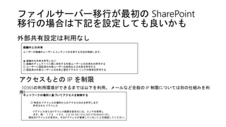 ファイルサーバー移行が最初の SharePoint
移行の場合は下記を設定しても良いかも
外部共有設定は利用なし
アクセスもとの IP を制限
（O365の利用環境ができるまでは以下を利用。 メールなど全般の IP 制限については別の仕組みを利
用）
組織外との共有
ユーザーが組織外ユーザーとコンテンツを共有する方法を制御します。
⦿ 組織外の共有を許可しない
〇 組織のディレクトリに既に存在する外部ユーザーとの共有のみ許可する
〇 ユーザーに認証済み外部ユーザーの招待および共有を許可する
〇 認証済み外部ユーザーとの共有と匿名アクセス リンクの使用を許可する
ネットワークの場所に基づいてアクセスを制御する
□ 特定の IPアドレスの場所からのアクセスのみを許可します
許可された IPアドレス
IPアドレスまたはIPアドレス範囲を区切るには、コンマを使用し
ます。例： １７２．１６０．0.０,192.168.1.0/16,2001:4798:80e8:8::290。
現在のIPアドレスが含まれ、そのIPアドレスが重視していないことを確認してください。
 