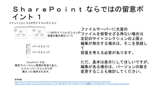 ＳｈａｒｅＰｏｉｎｔ ならではの留意ポ
イント １
参考情報
https://docs.microsoft.com/ja-jp/office365/servicedescriptions/sharepoint-online-service-description/sharepoint-online-limits
https://support.office.com/ja-jp/article/sharepoint-リストまたはライブラリでのバージョン管理のしくみ-0f6cd105-974f-44a4-aadb-43ac5bdfd247
1 つのサイトコレクションの
容量の最大値は 25 TB…
テナントごとに ５０万サイトコレクション
…
バージョン 1.0
バージョン 2.0
SharePoint では、
既定でバージョン管理が有効であり、
メジャーバージョンだけが
最大 500 保持されます。
ファイルサーバーに大量の
ファイルを保管せざる得ない場合は
左記のサイトコレクションの上限と
編集が発生する場合は、そこを見越し
て
容量を考える必要があります。
ただ、基本は表示にしてほしいですが、
編集がある場合は、バージョンの数を
変更することも検討してください。
 
