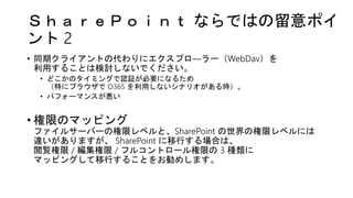 ＳｈａｒｅＰｏｉｎｔ ならではの留意ポイ
ント 2
• 同期クライアントの代わりにエクスプロ―ラー（WebDav）を
利用することは検討しないでください。
• どこかのタイミングで認証が必要になるため
（特にブラウザで O365 を利用しないシナリオがある時）。
• パフォーマンスが悪い
• 権限のマッピング
ファイルサーバーの権限レベルと、SharePoint の世界の権限レベルには
違いがありますが、 SharePoint に移行する場合は、
閲覧権限 / 編集権限 / フルコントロール権限の 3 種類に
マッピングして移行することをお勧めします。
 