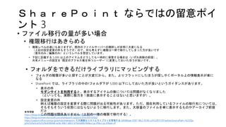 ＳｈａｒｅＰｏｉｎｔ ならではの留意ポイ
ント 3
• ファイル移行の量が多い場合
• 権限移行はあきらめる
• 権限レベルの違いもありますが、既存のファイルサーバーの棚卸しが非常に大変になる
（上記の設定変更の件もそうです）ので、何も考えずに権限は一律で移行してしまった方が良いです
（表示のみ / 編集のみ）というレベルを想定しています。
• 下記に記載する 5,000 以上のアイテムをどうしても一時的に保管する場合は（いずれ削除の前提）、
共有メニューの設定を “既定のアクセス権を持つユーザー” に変更しておいたほうが良いです。
• フォルダをできるだけライブラリにマッピングする
• フォルダの階層が多いと探すことが大変だから。また、よりフラットにしたほうが探しやくポータル上の情報表示が楽に
なる
• SharePoint では、ライブラリの中の1フォルダ下が 5,000 以下にしておいた方が良いというガイダンスがあります。
• 表示の件
モダンサイトを利用すると、表示するアイテムの数については問題がなくなりました
（といっても、実際に数万を 1 画面に表示することはないと思いますが）。
• 設定変更の件
例えば権限の設定を変更する際に問題が出る可能性があります。ただ、現在利用しているファイルの移行先については、
そもそもそういう状態にはならないように移行します。また、大容量のファイルを単に表示するものやアーカイブ前提
だと
この問題は関係ありません（上記の一律の権限で移行する）。
参考情報
https://blogs.technet.microsoft.com/sharepoint_support/2015/05/15/31574/
https://blogs.technet.microsoft.com/sharepoint_support/2015/04/14/faq/
https://support.office.com/ja-jp/article/sharepoint-で大規模なリストとライブラリを管理する-b8588dae-9387-48c2-9248-c24122f07c59?redirectSourcePath=%252fja-
jp%252farticle%252fb4038448-ec0e-49b7-b853-679d3d8fb784&ui=ja-JP&rs=ja-JP&ad=JP
 