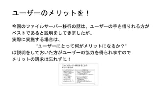 ユーザーのメリットを！
今回のファイルサーバー移行の話は、ユーザーの手を借りれる方が
ベストであると説明をしてきましたが、
実際に実施する場合は、
“ユーザーにとって何がメリットになるか？”
は説明をしておいた方がユーザーの協力を得られますので
メリットの訴求は忘れずに！
 
